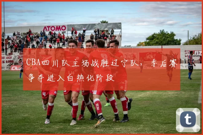 CBA四川队主场战胜辽宁队,季后赛争夺进入白热化阶段