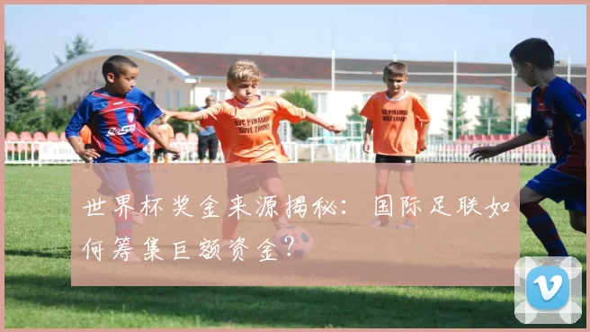 世界杯奖金来源揭秘:国际足联如何筹集巨额资金?