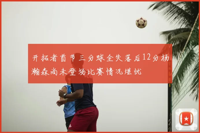 开拓者首节三分球全失落后12分杨瀚森尚未登场比赛情况堪忧
