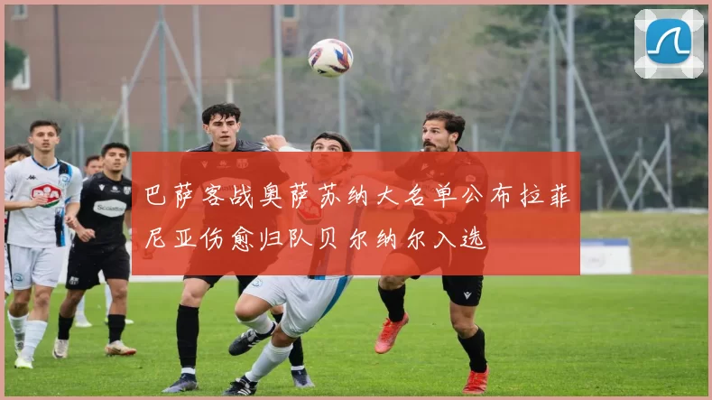 巴萨客战奥萨苏纳大名单公布拉菲尼亚伤愈归队贝尔纳尔入选