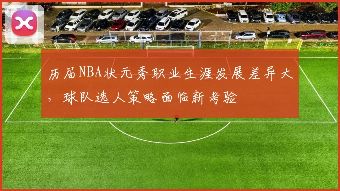 历届NBA状元秀职业生涯发展差异大,球队选人策略面临新考验