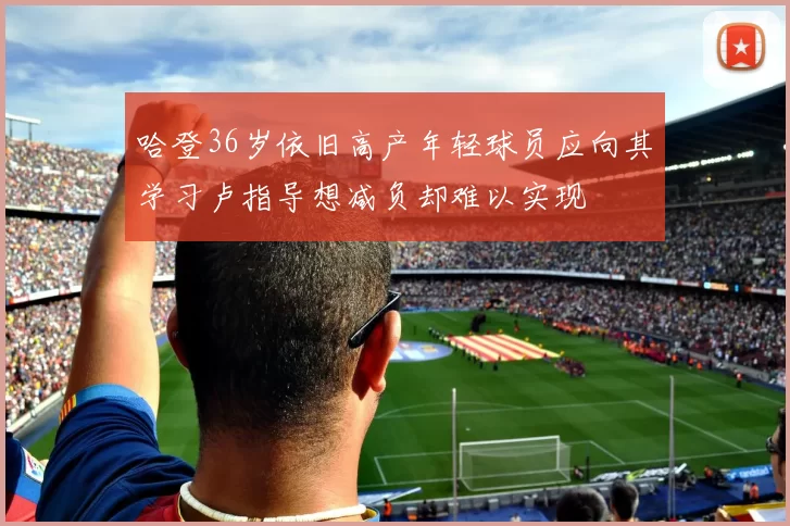 哈登36岁依旧高产年轻球员应向其学习卢指导想减负却难以实现