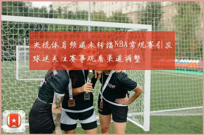 央视体育频道未转播NBA常规赛引发球迷关注赛事观看渠道调整