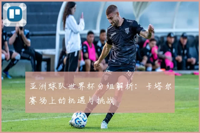 亚洲球队世界杯分组解析：卡塔尔赛场上的机遇与挑战