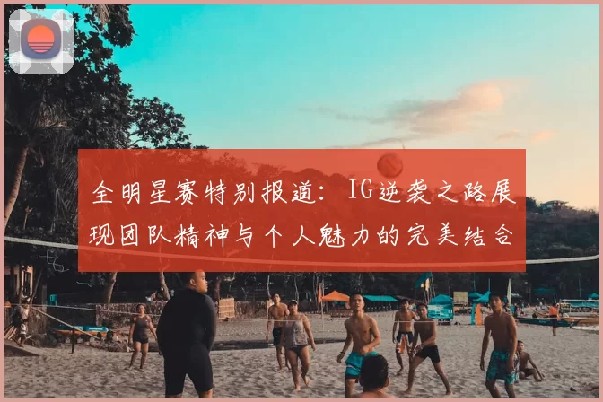 全明星赛特别报道:IG逆袭之路展现团队精神与个人魅力的完美结合