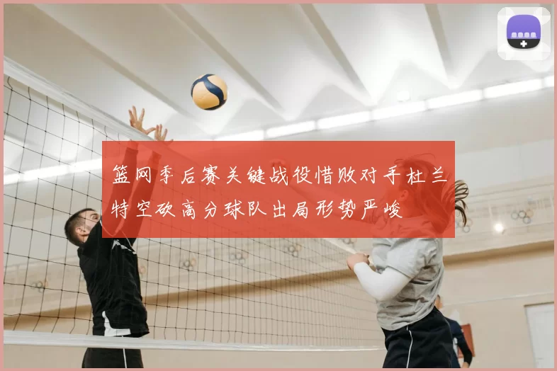 篮网季后赛关键战役惜败对手杜兰特空砍高分球队出局形势严峻