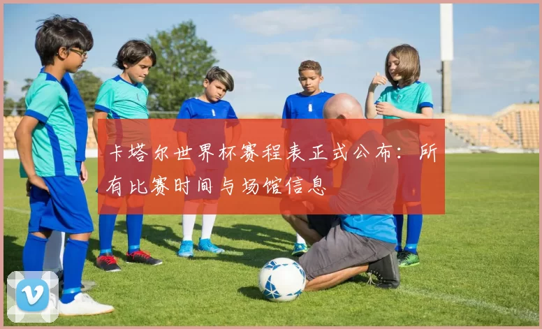 卡塔尔世界杯赛程表正式公布：所有比赛时间与场馆信息