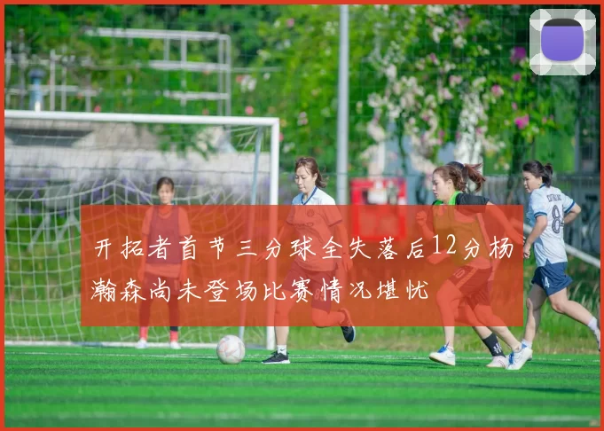 开拓者首节三分球全失落后12分杨瀚森尚未登场比赛情况堪忧