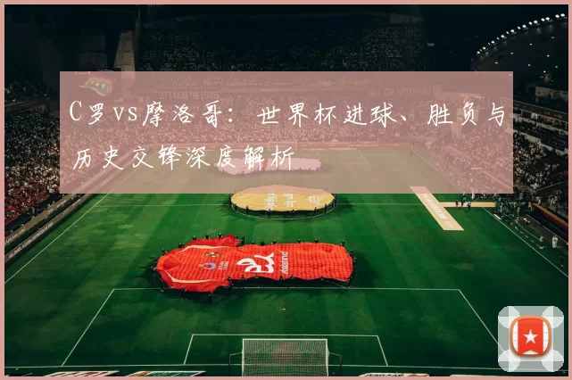 C罗vs摩洛哥:世界杯进球、胜负与历史交锋深度解析