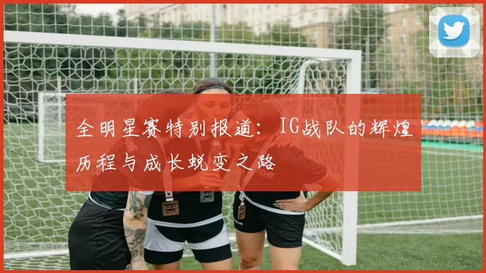 全明星赛特别报道:IG战队的辉煌历程与成长蜕变之路
