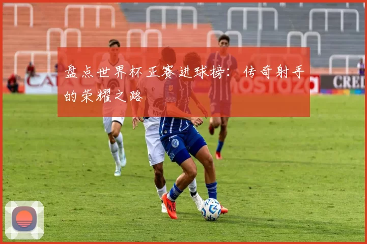盘点世界杯正赛进球榜：传奇射手的荣耀之路