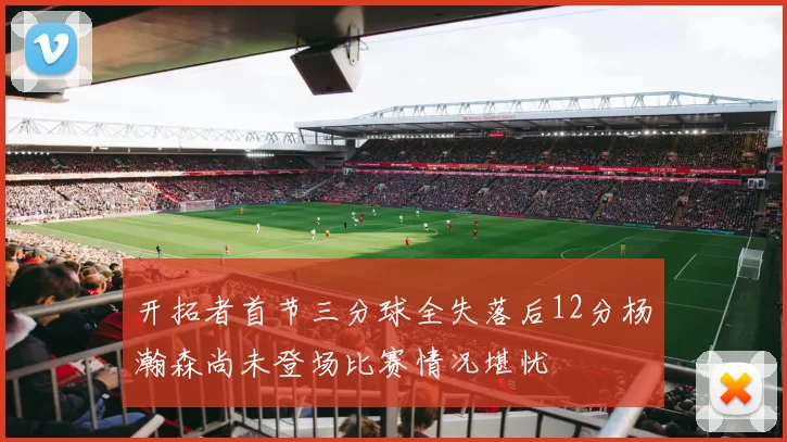 开拓者首节三分球全失落后12分杨瀚森尚未登场比赛情况堪忧