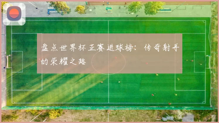 盘点世界杯正赛进球榜：传奇射手的荣耀之路