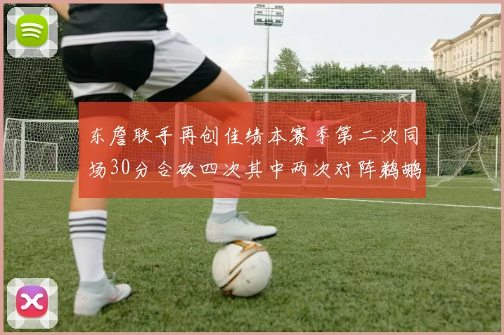 东詹联手再创佳绩本赛季第二次同场30分合砍四次其中两次对阵鹈鹕