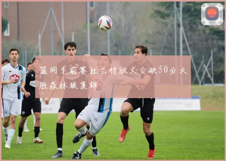 篮网季前赛杜兰特欧文合砍50分大胜森林狼集锦