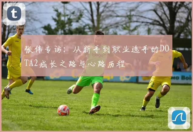 张伟专访:从新手到职业选手的DOTA2成长之路与心路历程