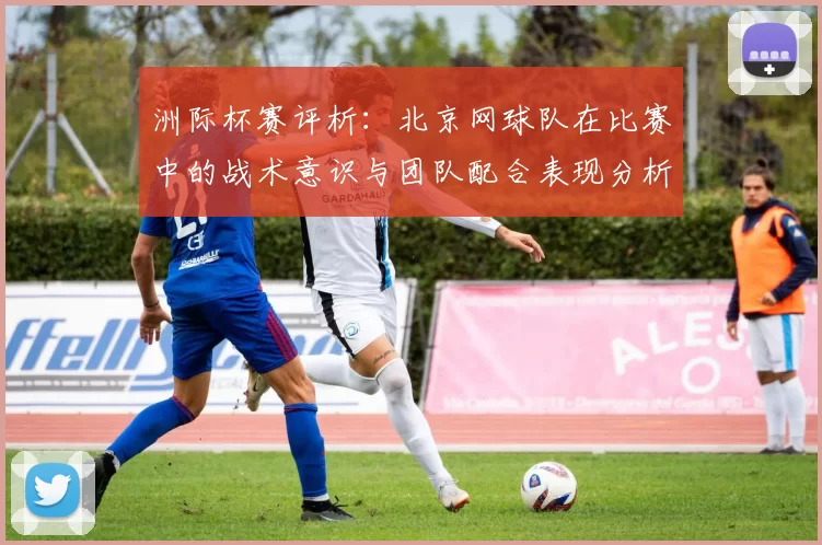 洲际杯赛评析：北京网球队在比赛中的战术意识与团队配合表现分析