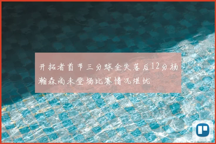 开拓者首节三分球全失落后12分杨瀚森尚未登场比赛情况堪忧