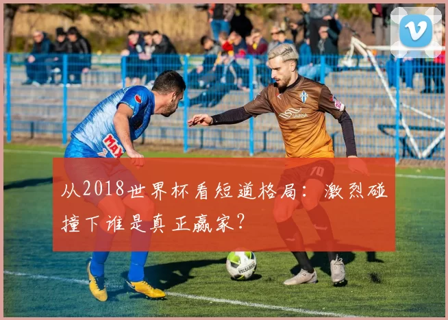 从2018世界杯看短道格局:激烈碰撞下谁是真正赢家?