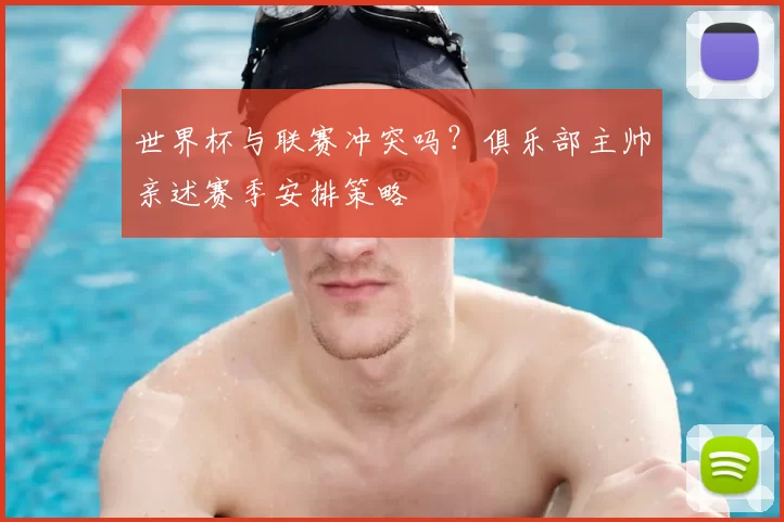 世界杯与联赛冲突吗？俱乐部主帅亲述赛季安排策略