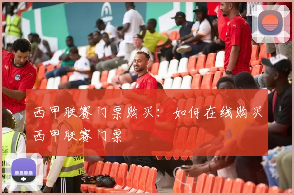 西甲联赛门票购买:如何在线购买西甲联赛门票