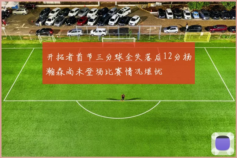 开拓者首节三分球全失落后12分杨瀚森尚未登场比赛情况堪忧