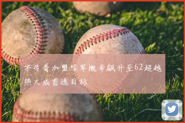 字母哥加盟绿军概率飙升至62超越热火成首选目标