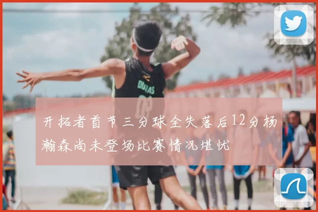 开拓者首节三分球全失落后12分杨瀚森尚未登场比赛情况堪忧