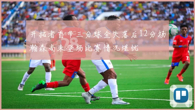 开拓者首节三分球全失落后12分杨瀚森尚未登场比赛情况堪忧