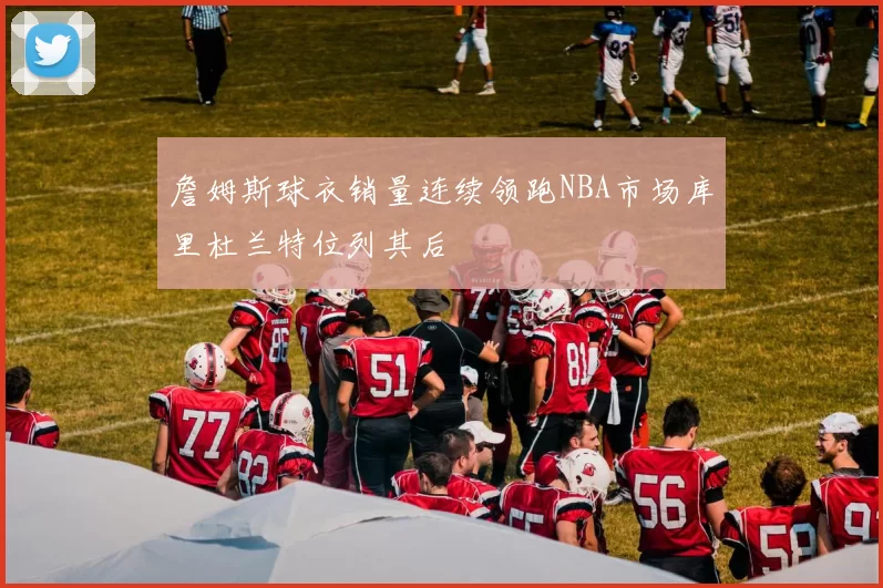 詹姆斯球衣销量连续领跑NBA市场库里杜兰特位列其后
