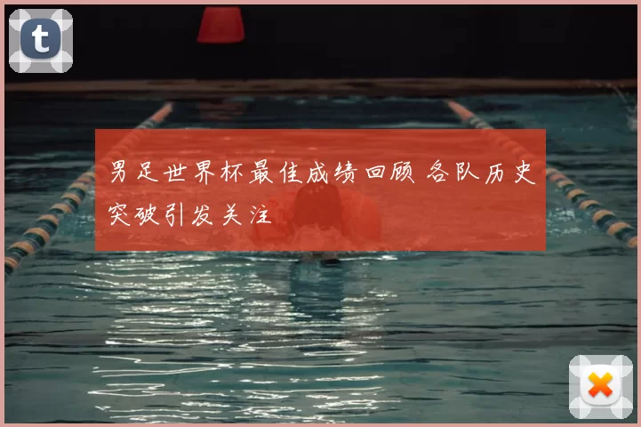 男足世界杯最佳成绩回顾 各队历史突破引发关注