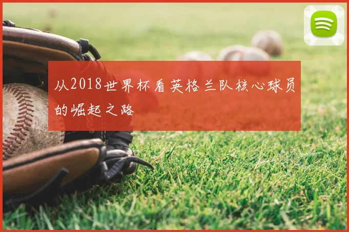 从2018世界杯看英格兰队核心球员的崛起之路