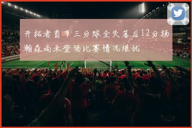开拓者首节三分球全失落后12分杨瀚森尚未登场比赛情况堪忧