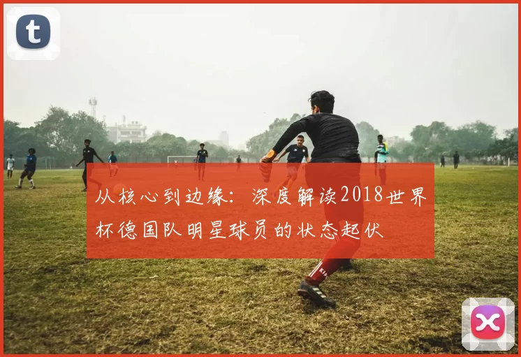 从核心到边缘：深度解读2018世界杯德国队明星球员的状态起伏