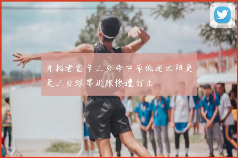 开拓者首节三分命中率低迷太阳更是三分球零进账惨遭打击